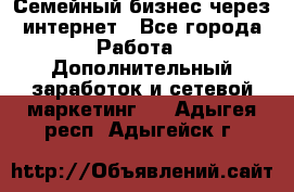 Семейный бизнес через интернет - Все города Работа » Дополнительный заработок и сетевой маркетинг   . Адыгея респ.,Адыгейск г.